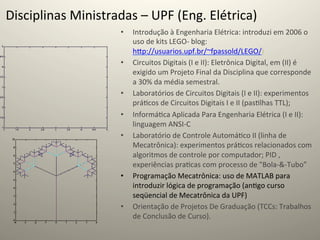 Disciplinas	
  Ministradas	
  –	
  UPF	
  (Eng.	
  Elétrica)	
  
                            •    Introdução	
  à	
  Engenharia	
  Elétrica:	
  introduzi	
  em	
  2006	
  o	
  
                                 uso	
  de	
  kits	
  LEGO-­‐	
  blog:	
  
                                 hcp://usuarios.upf.br/~fpassold/LEGO/)	
  
                            •    Circuitos	
  Digitais	
  (I	
  e	
  II):	
  Eletrônica	
  Digital,	
  em	
  (II)	
  é	
  
                                 exigido	
  um	
  Projeto	
  Final	
  da	
  Disciplina	
  que	
  corresponde	
  
                                 a	
  30%	
  da	
  média	
  semestral.	
  
                            •    Laboratórios	
  de	
  Circuitos	
  Digitais	
  (I	
  e	
  II):	
  experimentos	
  
                                 prá@cos	
  de	
  Circuitos	
  Digitais	
  I	
  e	
  II	
  (pas@lhas	
  TTL);	
  
                            •    Informá@ca	
  Aplicada	
  Para	
  Engenharia	
  Elétrica	
  (I	
  e	
  II):	
  
                                 linguagem	
  ANSI-­‐C	
  
                            •    Laboratório	
  de	
  Controle	
  Automá@co	
  II	
  (linha	
  de	
  
                                 Mecatrônica):	
  experimentos	
  prá@cos	
  relacionados	
  com	
  
                                 algoritmos	
  de	
  controle	
  por	
  computador;	
  PID	
  ,	
  
                                 experiências	
  pra@cas	
  com	
  processo	
  de	
  "Bola-­‐&-­‐Tubo”	
  	
  
                            •    Programação	
  Mecatrônica:	
  uso	
  de	
  MATLAB	
  para	
  
                                 introduzir	
  lógica	
  de	
  programação	
  (an@go	
  curso	
  
                                 seqüencial	
  de	
  Mecatrônica	
  da	
  UPF)	
  
                            •    Orientação	
  de	
  Projetos	
  De	
  Graduação	
  (TCCs:	
  Trabalhos	
  
                                 de	
  Conclusão	
  de	
  Curso).	
  	
  
 