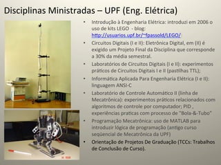 Disciplinas	
  Ministradas	
  –	
  UPF	
  (Eng.	
  Elétrica)	
  
                            •    Introdução	
  à	
  Engenharia	
  Elétrica:	
  introduzi	
  em	
  2006	
  o	
  
                                 uso	
  de	
  kits	
  LEGO	
  	
  -­‐	
  blog:
                                 hcp://usuarios.upf.br/~fpassold/LEGO/)	
  
                            •    Circuitos	
  Digitais	
  (I	
  e	
  II):	
  Eletrônica	
  Digital,	
  em	
  (II)	
  é	
  
                                 exigido	
  um	
  Projeto	
  Final	
  da	
  Disciplina	
  que	
  corresponde	
  
                                 a	
  30%	
  da	
  média	
  semestral.	
  
                            •    Laboratórios	
  de	
  Circuitos	
  Digitais	
  (I	
  e	
  II):	
  experimentos	
  
                                 prá@cos	
  de	
  Circuitos	
  Digitais	
  I	
  e	
  II	
  (pas@lhas	
  TTL);	
  
                            •    Informá@ca	
  Aplicada	
  Para	
  Engenharia	
  Elétrica	
  (I	
  e	
  II):	
  
                                 linguagem	
  ANSI-­‐C	
  
                            •    Laboratório	
  de	
  Controle	
  Automá@co	
  II	
  (linha	
  de	
  
                                 Mecatrônica):	
  experimentos	
  prá@cos	
  relacionados	
  com	
  
                                 algoritmos	
  de	
  controle	
  por	
  computador;	
  PID	
  ,	
  
                                 experiências	
  pra@cas	
  com	
  processo	
  de	
  "Bola-­‐&-­‐Tubo”	
  	
  
                            •    Programação	
  Mecatrônica:	
  uso	
  de	
  MATLAB	
  para	
  
                                 introduzir	
  lógica	
  de	
  programação	
  (an@go	
  curso	
  
                                 seqüencial	
  de	
  Mecatrônica	
  da	
  UPF)	
  
                            •    Orientação	
  de	
  Projetos	
  De	
  Graduação	
  (TCCs:	
  Trabalhos	
  
                                 de	
  Conclusão	
  de	
  Curso).	
  	
  
 