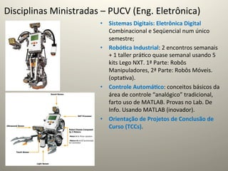 Disciplinas	
  Ministradas	
  –	
  PUCV	
  (Eng.	
  Eletrônica)	
  
                                •  Sistemas	
  Digitais:	
  Eletrônica	
  Digital	
  
                                   Combinacional	
  e	
  Seqüencial	
  num	
  único	
  
                                   semestre;	
  
                                •  Robó5ca	
  Industrial:	
  2	
  encontros	
  semanais	
  
                                   +	
  1	
  taller	
  prá@co	
  quase	
  semanal	
  usando	
  5	
  
                                   kits	
  Lego	
  NXT.	
  1ª	
  Parte:	
  Robôs	
  
                                   Manipuladores,	
  2ª	
  Parte:	
  Robôs	
  Móveis.	
  
                                   (opta@va).	
  
                                •  Controle	
  Automá5co:	
  conceitos	
  básicos	
  da	
  
                                   área	
  de	
  controle	
  “analógico”	
  tradicional,	
  
                                   farto	
  uso	
  de	
  MATLAB.	
  Provas	
  no	
  Lab.	
  De	
  
                                   Info.	
  Usando	
  MATLAB	
  (inovador).	
  
                                •  Orientação	
  de	
  Projetos	
  de	
  Conclusão	
  de	
  
                                   Curso	
  (TCCs).	
  
 