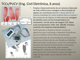 TCCs/PUCV	
  (Eng.	
  Civil	
  Eletrônica,	
  6	
  anos)	
  
                             •    Projeto	
  e	
  Desenvolvimento	
  de	
  um	
  sistema	
  embarcado	
  
                                  de	
  visão	
  ar@ﬁcial	
  para	
  contagem	
  e	
  discriminação	
  de	
  
                                  objetos	
  em	
  movimento	
  (Diseño	
  Y	
  Desarrollo	
  De	
  Un	
  
                                  Sistema	
  Embebido	
  De	
  Visión	
  Ar=ﬁcial	
  Para	
  La	
  Cuenta	
  Y	
  
                                  Discriminación	
  De	
  Objetos	
  En	
  Movimiento):	
  contagem	
  
                                  de	
  salmões	
  numa	
  correia	
  transportadora	
  em	
  
                                  movimento.	
  Uso	
  de	
  sensor	
  de	
  imagem	
  CCD.	
  Baixo	
  
                                  custo	
  (componentes:	
  Chile:	
  US$	
  	
  390,00).	
  Envolveu	
  
                                  convenio	
  com	
  empresa	
  empreendedora.	
  
                             •    SLAM	
  Aplicado	
  (a	
  Robó@ca	
  Móvel):	
  estudo	
  de	
  
                                  algoritmos	
  para	
  Localização	
  e	
  Mapeado	
  Simultâneos	
  
                                  (uso	
  em	
  robó@ca	
  móvel,	
  ﬁltros	
  de	
  par‡culas).	
  
                             •    Desenvolvimento	
  de	
  uma	
  Plataforma	
  móvel	
  para	
  ﬁns	
  
                                  acadêmicos	
  (Desarrollo	
  de	
  una	
  Plataforma	
  Robó=ca	
  
                                  Móvil	
  para	
  ﬁnes	
  académicos).	
  Conta	
  com	
  cinturão	
  de	
  
                                  sensores	
  de	
  distancia	
  (infravermelho	
  e	
  ultrassom),	
  
                                  servomotores	
  de	
  velocidade,	
  placa	
  Arduino	
  
                                  ATMega128,	
  netbook	
  com	
  HD	
  de	
  estado	
  sólido	
  
                                  executando	
  Microsoˆ	
  Robo@cs	
  Studio	
  (simulador	
  de	
  
                                  robôs	
  da	
  Microsoˆ).	
  Custo	
  material,	
  Chile:	
  US$	
  	
  
                                  1,725.00	
  
 