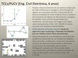 TCCs/PUCV	
  (Eng.	
  Civil	
  Eletrônica,	
  6	
  anos)	
  
                             •    Projeto	
  e	
  Desenvolvimento	
  de	
  um	
  sistema	
  embarcado	
  
                                  de	
  visão	
  ar@ﬁcial	
  para	
  contagem	
  e	
  discriminação	
  de	
  
                                  objetos	
  em	
  movimento	
  (Diseño	
  Y	
  Desarrollo	
  De	
  Un	
  
                                  Sistema	
  Embebido	
  De	
  Visión	
  Ar=ﬁcial	
  Para	
  La	
  Cuenta	
  Y	
  
                                  Discriminación	
  De	
  Objetos	
  En	
  Movimiento):	
  contagem	
  
                                  de	
  salmões	
  numa	
  correia	
  transportadora	
  em	
  
                                  movimento.	
  Uso	
  de	
  sensor	
  de	
  imagem	
  CCD.	
  Baixo	
  
                                  custo	
  (componentes:	
  Chile:	
  US$	
  	
  390,00).	
  Envolveu	
  
                                  convenio	
  com	
  empresa	
  empreendedora.	
  
                             •    SLAM	
  Aplicado	
  (a	
  Robó@ca	
  Móvel):	
  estudo	
  de	
  
                                  algoritmos	
  para	
  Localização	
  e	
  Mapeado	
  Simultâneos	
  
                                  (uso	
  em	
  robó@ca	
  móvel,	
  ﬁltros	
  de	
  par‡culas).	
  
                             •    Desenvolvimento	
  de	
  uma	
  Plataforma	
  móvel	
  para	
  ﬁns	
  
                                  acadêmicos	
  (Desarrollo	
  de	
  una	
  Plataforma	
  Robó=ca	
  
                                  Móvil	
  para	
  ﬁnes	
  académicos).	
  Conta	
  com	
  cinturão	
  de	
  
                                  sensores	
  de	
  distancia	
  (infravermelho	
  e	
  ultrassom),	
  
                                  servomotores	
  de	
  velocidade,	
  placa	
  Arduino	
  
                                  ATMega128,	
  netbook	
  com	
  HD	
  de	
  estado	
  sólido	
  
                                  executando	
  Microsoˆ	
  Robo@cs	
  Studio	
  (simulador	
  de	
  
                                  robôs	
  da	
  Microsoˆ).	
  Custo	
  material,	
  Chile:	
  US$	
  	
  
                                  1,725.00	
  
 