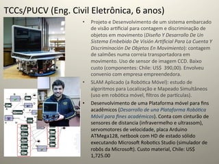 TCCs/PUCV	
  (Eng.	
  Civil	
  Eletrônica,	
  6	
  anos)	
  
                             •    Projeto	
  e	
  Desenvolvimento	
  de	
  um	
  sistema	
  embarcado	
  
                                  de	
  visão	
  ar@ﬁcial	
  para	
  contagem	
  e	
  discriminação	
  de	
  
                                  objetos	
  em	
  movimento	
  (Diseño	
  Y	
  Desarrollo	
  De	
  Un	
  
                                  Sistema	
  Embebido	
  De	
  Visión	
  Ar=ﬁcial	
  Para	
  La	
  Cuenta	
  Y	
  
                                  Discriminación	
  De	
  Objetos	
  En	
  Movimiento):	
  contagem	
  
                                  de	
  salmões	
  numa	
  correia	
  transportadora	
  em	
  
                                  movimento.	
  Uso	
  de	
  sensor	
  de	
  imagem	
  CCD.	
  Baixo	
  
                                  custo	
  (componentes:	
  Chile:	
  US$	
  	
  390,00).	
  Envolveu	
  
                                  convenio	
  com	
  empresa	
  empreendedora.	
  
                             •    SLAM	
  Aplicado	
  (a	
  Robó@ca	
  Móvel):	
  estudo	
  de	
  
                                  algoritmos	
  para	
  Localização	
  e	
  Mapeado	
  Simultâneos	
  
                                  (uso	
  em	
  robó@ca	
  móvel,	
  ﬁltros	
  de	
  par‡culas).	
  
                             •    Desenvolvimento	
  de	
  uma	
  Plataforma	
  móvel	
  para	
  ﬁns	
  
                                  acadêmicos	
  (Desarrollo	
  de	
  una	
  Plataforma	
  Robó=ca	
  
                                  Móvil	
  para	
  ﬁnes	
  académicos).	
  Conta	
  com	
  cinturão	
  de	
  
                                  sensores	
  de	
  distancia	
  (infravermelho	
  e	
  ultrassom),	
  
                                  servomotores	
  de	
  velocidade,	
  placa	
  Arduino	
  
                                  ATMega128,	
  netbook	
  com	
  HD	
  de	
  estado	
  sólido	
  
                                  executando	
  Microsoˆ	
  Robo@cs	
  Studio	
  (simulador	
  de	
  
                                  robôs	
  da	
  Microsoˆ).	
  Custo	
  material,	
  Chile:	
  US$	
  	
  
                                  1,725.00	
  
 