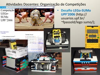 A@vidades	
  Docentes:	
  Organização	
  de	
  Compe@ções	
  
                                      •  Desaﬁo	
  LEGo-­‐SUMo	
  
                                         UPF'2006	
  (hcp://
                                         usuarios.upf.br/
                                         ~fpassold/lego	
  sumo/);	
  
 