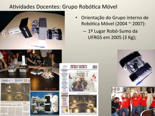 A@vidades	
  Docentes:	
  Grupo	
  Robó@ca	
  Móvel	
  
                                 •  Orientação	
  do	
  Grupo	
  interno	
  de	
  
                                    Robó@ca	
  Móvel	
  (2004	
  ~	
  2007):	
  
                                     –  1º	
  Lugar	
  Robô-­‐Sumo	
  da	
  
                                        UFRGS	
  em	
  2005	
  (3	
  Kg);	
  
 