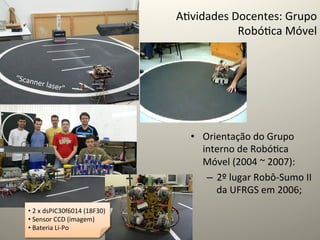 A@vidades	
  Docentes:	
  Grupo	
  
                                                               Robó@ca	
  Móvel	
  


“Scann
         er	
  lase
                   r”   	
  




                                                    •  Orientação	
  do	
  Grupo	
  
                                                       interno	
  de	
  Robó@ca	
  
                                                       Móvel	
  (2004	
  ~	
  2007):	
  
                                                        –  2º	
  lugar	
  Robô-­‐Sumo	
  II	
  
                                                           da	
  UFRGS	
  em	
  2006;	
  
   • 	
  2	
  x	
  dsPIC30f6014	
  (18F30)	
  
   • 	
  Sensor	
  CCD	
  (imagem)	
  
   • 	
  Bateria	
  Li-­‐Po	
  
 