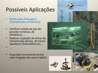 Possíveis	
  Aplicações	
  
•  Robôs	
  para	
  Checagem	
  
   (manutenção	
  preven@va)	
  	
  

•  Veriﬁcar	
  estado	
  de	
  pás	
  de	
  
   grandes	
  turbinas,	
  de	
  
   oleodutos,	
  ...	
  
•  Realizar	
  inspeção	
  de	
  linhas	
  de	
  
   transmissão	
  aéreas,	
  de	
  túneis	
  
   aquá@cos	
  (hidroelétricas),	
  ...	
  
•  ...	
  

•  Esperado	
  incremento	
  brutal	
  
     com	
  chegada	
  dos	
  nano-­‐robôs):	
  
	
  
 