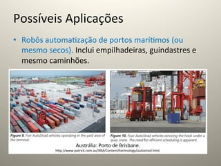 Possíveis	
  Aplicações	
  
•  Robôs	
  automa@zação	
  de	
  portos	
  marí@mos	
  (ou	
  
   mesmo	
  secos).	
  Inclui	
  empilhadeiras,	
  guindastres	
  e	
  
   mesmo	
  caminhões.	
  




                            Austrália:	
  Porto	
  de	
  Brisbane.	
  
                hcp://www.patrick.com.au/IRM/Content/technology/autostrad.html.	
  
 