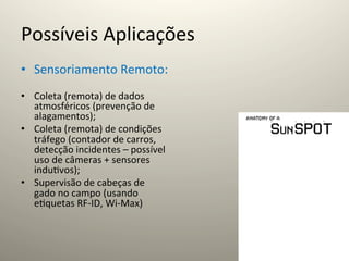 Possíveis	
  Aplicações	
  
•  Sensoriamento	
  Remoto:	
  
•  Coleta	
  (remota)	
  de	
  dados	
  
   atmosféricos	
  (prevenção	
  de	
  
   alagamentos);	
  
•  Coleta	
  (remota)	
  de	
  condições	
  
   tráfego	
  (contador	
  de	
  carros,	
  
   detecção	
  incidentes	
  –	
  possível	
  
   uso	
  de	
  câmeras	
  +	
  sensores	
  
   indu@vos);	
  
•  Supervisão	
  de	
  cabeças	
  de	
  
   gado	
  no	
  campo	
  (usando	
  
   e@quetas	
  RF-­‐ID,	
  Wi-­‐Max)	
  
 