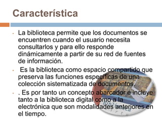 Característica
• La biblioteca permite que los documentos se
encuentren cuando el usuario necesita
consultarlos y para ello responde
dinámicamente a partir de su red de fuentes
de información.
• Es la biblioteca como espacio compartido que
preserva las funciones específicas de una
colección sistematizada de documentos.
• . Es por tanto un concepto abarcador e incluye
tanto a la biblioteca digital como a la
electrónica que son modalidades anteriores en
el tiempo.
 