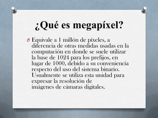 ¿Qué es megapíxel?
O Equivale a 1 millón de píxeles, a

diferencia de otras medidas usadas en la
computación en donde se suele utilizar
la base de 1024 para los prefijos, en
lugar de 1000, debido a su conveniencia
respecto del uso del sistema binario.
Usualmente se utiliza esta unidad para
expresar la resolución de
imágenes de cámaras digitales.

 