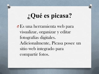 ¿Qué es picasa?
O Es una herramienta web para

visualizar, organizar y editar
fotografías digitales.
Adicionalmente, Picasa posee un
sitio web integrado para
compartir fotos.

 