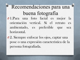 Recomendaciones para una
buena fotografía
O 1.Para una foto facial es mejor la

orientación vertical. Si el retrato es
ambientado, es preferible que sea
horizontal.
O 2. Siempre enfocar los ojos, captar una
pose o una expresión característica de la
persona fotografiada.

 
