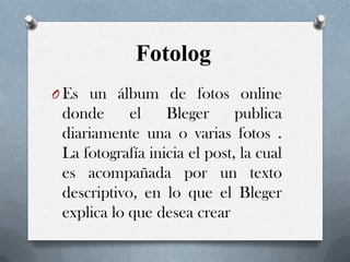 Fotolog
O Es un álbum de fotos online

donde
el
Bleger
publica
diariamente una o varias fotos .
La fotografía inicia el post, la cual
es acompañada por un texto
descriptivo, en lo que el Bleger
explica lo que desea crear

 