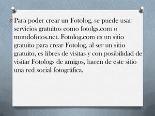 O Para poder crear un Fotolog, se puede usar

servicios gratuitos como fotolgs.com o
mundofotos.net. Fotolog.com es un sitio
gratuito para crear Fotolog, al ser un sitio
gratuito, es libres de visitas y con posibilidad de
visitar Fotologs de amigos, hacen de este sitio
una red social fotográfica.

 