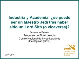Industria y Academia: ¿se puede
ser un Maestro Jedi tras haber
sido un Lord Sith (o viceversa)?
Fernando Peláez
Programa de Biotecnología
Centro Nacional de Investigaciones
Oncológicas (CNIO)
Mayo 2016
 