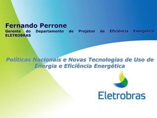 Fernando Perrone
Gerente do   Departamento   de   Projetos   de   Eficiência   Energética
ELETROBRAS




Políticas Nacionais e Novas Tecnologias de Uso de
          Energia e Eficiência Energética
 