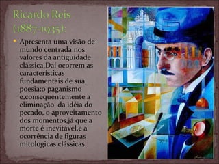 Apresenta uma visão de mundo centrada nos valores da antiguidade clássica.Daí ocorrem as características fundamentais de sua poesia:o paganismo e,consequentemente a eliminação  da idéia do pecado, o aproveitamento dos momentos,já que a morte é inevitável,e a ocorrência de figuras mitologicas clássicas. 