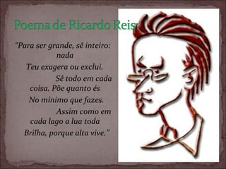 “ Para ser grande, sê inteiro: nada      Teu exagera ou exclui.                        Sê todo em cada coisa. Põe quanto és        No mínimo que fazes.                        Assim como em cada lago a lua toda        Brilha, porque alta vive.” 