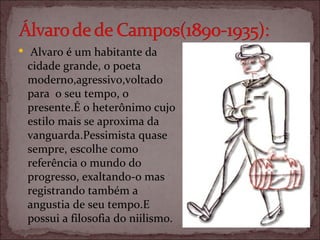   Alvaro é um habitante da cidade grande, o poeta moderno,agressivo,voltado para  o seu tempo, o presente.É o heterônimo cujo estilo mais se aproxima da vanguarda.Pessimista quase sempre, escolhe como referência o mundo do progresso, exaltando-o mas registrando também a angustia de seu tempo.E possui a filosofia do niilismo. 