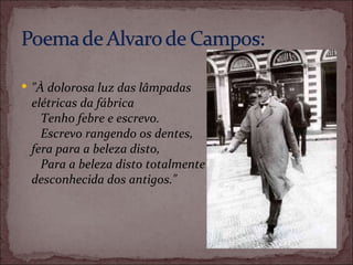 "À dolorosa luz das lâmpadas elétricas da fábrica      Tenho febre e escrevo.      Escrevo rangendo os dentes, fera para a beleza disto,      Para a beleza disto totalmente desconhecida dos antigos." 