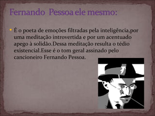 É o poeta de emoções filtradas pela inteligência,por uma meditação introvertida e por um acentuado apego à solidão.Dessa meditação resulta o tédio existencial.Esse é o tom geral assinado pelo cancioneiro Fernando Pessoa. 