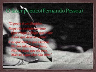         "O poeta é um fingidor.   Finge tão completamente   Que chega a fingir que é dor   A dor que deveras sente. E os que lêem o que escreve,   Na dor lida sentem bem,   Não as duas que ele teve,   Mas só a que eles não têm." 