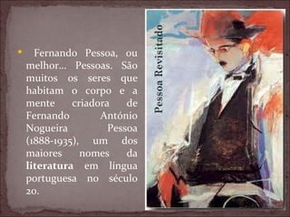 Fernando Pessoa, ou melhor… Pessoas. São muitos os seres que habitam o corpo e a mente criadora de Fernando António Nogueira Pessoa (1888-1935), um dos maiores nomes da  literatura  em língua portuguesa no século 20. 