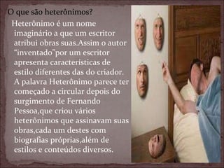 O que são heterônimos? Heterônimo é um nome imaginário a que um escritor atribui obras suas.Assim o autor “inventado”por um escritor apresenta características de estilo diferentes das do criador. A palavra Heterônimo parece ter começado a circular depois do surgimento de Fernando Pessoa,que criou vários heterônimos que assinavam suas obras,cada um destes com biografias próprias,além de estilos e conteúdos diversos. 