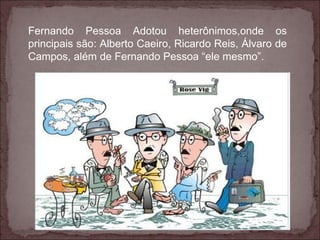 Fernando Pessoa Adotou heterônimos,onde os principais são: Alberto Caeiro, Ricardo Reis, Álvaro de Campos, além de Fernando Pessoa “ele mesmo”. 
