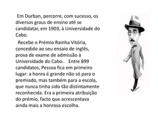 A infânciaEm Durban, percorre, com sucesso, os diversos graus de ensino até se candidatar, em 1903, à Universidade do Cabo.       Recebe o Prémio Rainha Vitória, concedido ao seu ensaio de inglês, prova de exame de admissão à Universidade do Cabo.    Entre 899 candidatos, Pessoa fica em primeiro lugar: a honra é grande não só para o premiado, mas também para a escola, que nunca tinha sido tão distintamente reconhecida. Era a primeira atribuição do prémio, facto que acrescentava ainda mais a honrosa escolha.