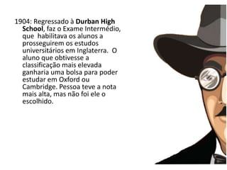A infância1904: Regressado à Durban HighSchool, faz o Exame Intermédio, que  habilitava os alunos a prosseguirem os estudos universitários em Inglaterra.  O aluno que obtivesse a classificação mais elevada ganharia uma bolsa para poder  estudar em Oxford ou Cambridge. Pessoa teve a nota mais alta, mas não foi ele o escolhido.