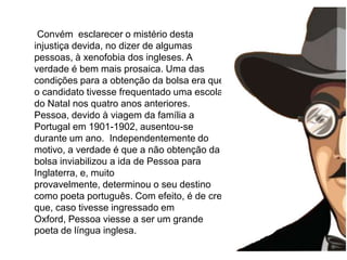 A infância      Convém  esclarecer o mistério desta injustiça devida, no dizer de algumas pessoas, à xenofobia dos ingleses. A verdade é bem mais prosaica. Uma das condições para a obtenção da bolsa era que o candidato tivesse frequentado uma escola do Natal nos quatro anos anteriores. Pessoa, devido à viagem da família a Portugal em 1901-1902, ausentou-se durante um ano.  Independentemente do motivo, a verdade é que a não obtenção da bolsa inviabilizou a ida de Pessoa para Inglaterra, e, muito provavelmente, determinou o seu destino como poeta português. Com efeito, é de crer que, caso tivesse ingressado em Oxford, Pessoa viesse a ser um grande poeta de língua inglesa. 