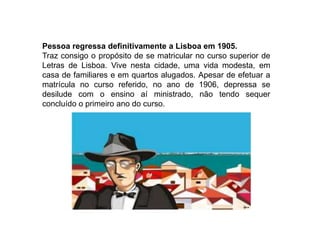Pessoa regressa definitivamente a Lisboa em 1905. Traz consigo o propósito de se matricular no curso superior de Letras de Lisboa. Vive nesta cidade, uma vida modesta, em casa de familiares e em quartos alugados. Apesar de efetuar a matrícula no curso referido, no ano de 1906, depressa se desilude com o ensino aí ministrado, não tendo sequer concluído o primeiro ano do curso.