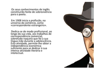 A   Os seus conhecimentos de inglês constituirão fonte de sobrevivência para o poeta.       Em 1908 inicia a profissão, no universo do comércio, como «correspondente estrangeiro».       Dedica-se de modo profissional, ao longo da sua vida, aos trabalhos de correspondência comercial, sobretudo naquela que foi a sua língua mãe durante a adolescência. Esta atividade, permite-lhe obter a independência económica suficiente para se dedicar à sua intensa atividade literária e intelectual.
