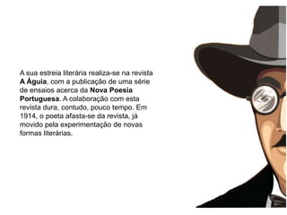 A infânciaA sua estreia literária realiza-se na revista A Águia, com a publicação de uma série de ensaios acerca da Nova Poesia Portuguesa. A colaboração com esta revista dura, contudo, pouco tempo. Em 1914, o poeta afasta-se da revista, já movido pela experimentação de novas formas literárias.