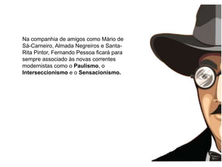 Na companhia de amigos como Mário de Sá-Carneiro, Almada Negreiros e Santa-Rita Pintor, Fernando Pessoa ficará para sempre associado às novas correntes modernistas como o Paulismo, o Interseccionismo e o Sensacionismo.