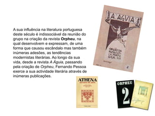 A sua influência na literatura portuguesa deste século é indissociável da reunião do grupo na criação da revista Orpheu, na qual desenvolvem e expressam, de uma forma que causou escândalo mas também inúmeras adesões, as tendências modernistas literárias. Ao longo da sua vida, desde a revista A Águia, passando pela criação de Orpheu, Fernando Pessoa exerce a sua actividade literária através de inúmeras publicações. 