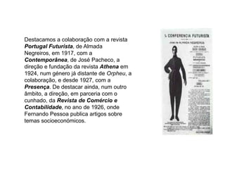 Destacamos a colaboração com a revista Portugal Futurista, de Almada Negreiros, em 1917, com a Contemporânea, de José Pacheco, a direção e fundação da revista Athena em 1924, num género já distante de Orpheu, a colaboração, e desde 1927, com a Presença. De destacar ainda, num outro âmbito, a direção, em parceria com o cunhado, da Revista de Comércio e Contabilidade, no ano de 1926, onde Fernando Pessoa publica artigos sobre temas socioeconómicos.