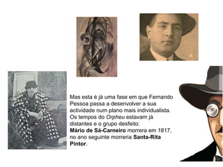 Mas esta é já uma fase em que Fernando Pessoa passa a desenvolver a sua actividade num plano mais individualista. Os tempos do Orpheu estavam já distantes e o grupo desfeito: Mário de Sá-Carneiro morrera em 1817, no ano seguinte morreria Santa-Rita Pintor. 