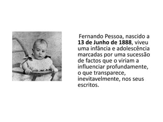      Fernando Pessoa, nascido a 13 de Junho de 1888, viveu uma infância e adolescência marcadas por uma sucessão de factos que o viriam a influenciar profundamente, o que transparece, inevitavelmente, nos seus escritos.