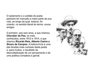 O isolamento e a solidão do poeta parecem ter marcado a maior parte da sua vida, ao longo da qual, todavia, foi criando, no sentido literal do termo, novos amigos. O primeiro, aos seis anos, a que chamou Chevalier de Pas; os mais conhecidos, entre 1912 e 1914, a que chamou Ricardo Reis, Alberto Caeiro e Álvaro de Campos. A heteronímia é uma das facetas mais curiosas deste poeta e, para muitos, o resultado da desmultiplicação de um pensamento e de uma poética complexa e genial..
