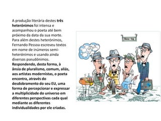 A produção literária destes três heterónimos foi intensa e acompanhou o poeta até bem próximo da data da sua morte. Para além destes heterónimos, Fernando Pessoa escreveu textos em nome de inúmeros semi-heterónimos e usando ainda diversos pseudónimos. Respondendo, desta forma, à ânsia de pluralismo, comum, aliás, aos artistas modernistas, o poeta encontra, através do desdobramento do seu EU, uma forma de percepcionar e expressar a multiplicidade do universo em diferentes perspectivas cada qual mediante as diferentes individualidades por ele criadas.