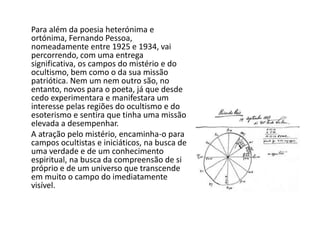       Para além da poesia heterónima e ortónima, Fernando Pessoa, nomeadamente entre 1925 e 1934, vai percorrendo, com uma entrega significativa, os campos do mistério e do ocultismo, bem como o da sua missão patriótica. Nem um nem outro são, no entanto, novos para o poeta, já que desde cedo experimentara e manifestara um interesse pelas regiões do ocultismo e do esoterismo e sentira que tinha uma missão elevada a desempenhar.      A atração pelo mistério, encaminha-o para campos ocultistas e iniciáticos, na busca de uma verdade e de um conhecimento espiritual, na busca da compreensão de si próprio e de um universo que transcende em muito o campo do imediatamente visível.