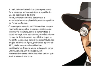        A realidade oculta terá sido para o poeta uma forte presença ao longo de toda a sua vida. As vias do espiritual e do divino foram, simultaneamente, percorridas e acrescentadas à complexidade psíquica e poética de Fernando Pessoa.      O seu empenhamento patriótico esteve sempre manifesto na sua obra e nos seus projectos de intervir, via literatura, sobre a humanidade e sobre Portugal. Este patriotismo, manifestado em termos de Sebastianismo messiânico, e que se faz sentir logo na sua estreia literária através dos artigos da revista A Águia, publicados a partir de 1912, é ele mesmo indissociável do espiritualismo. O poeta via-se a si próprio como um missionário, um mensageiro, um intermediário entre a humanidade e um ser que a ultrapassa e transcende. 
