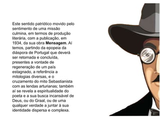 morre aos 47 anos (Trata-se de textos carregados de profundo simbolismo e mistério, próprios da linguagem iniciática que Fernando Pessoa parece ter experimentado, de imagens cujas chaves de descodificação deveriam passar, segundo o poeta, por uma simpatia em relação a esses símbolos e imagens, pela intuição, inteligência, a compreensão, mas ainda por um relação, pouco definida, com alguém superior ou transcendental que lançará a luz para a completa assimilação dos seus escritos.Este sentido patriótico movido pelo sentimento de uma missão culmina, em termos de produção literária, com a publicação, em 1934, da sua obra Mensagem. Aí temos, partindo da epopeia da diáspora de Portugal que deverá ser retomada e concluída, presentes a vontade de regeneração de um país estagnado, a referência a mitologias diversas, e o cruzamento do mito Sebastianista com as lendas arturianas; também aí se revela a espiritualidade do poeta e a sua busca incansável de Deus, ou do Graal, ou de uma qualquer verdade a juntar à sua identidade dispersa e complexa.
