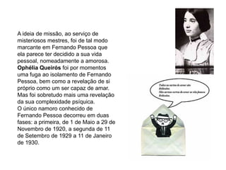 Trata-se de textos carregados de profundo simbolismo e mistério, próprios da linguagem iniciática que Fernando Pessoa parece ter experimentado, de imagens cujas chaves de descodificação deveriam passar, segundo o poeta, por uma simpatia em relação a esses símbolos e imagens, pela intuição, inteligência, a compreensão, mas ainda por um relação, pouco definida, com alguém superior ou transcendental que lançará a luz para a completa assimilação dos seus escritos.A ideia de missão, ao serviço de misteriosos mestres, foi de tal modo marcante em Fernando Pessoa que ela parece ter decidido a sua vida pessoal, nomeadamente a amorosa.Ophélia Queirós foi por momentos uma fuga ao isolamento de Fernando Pessoa, bem como a revelação de si próprio como um ser capaz de amar. Mas foi sobretudo mais uma revelação da sua complexidade psíquica.O único namoro conhecido de Fernando Pessoa decorreu em duas fases: a primeira, de 1 de Maio a 29 de Novembro de 1920, a segunda de 11 de Setembro de 1929 a 11 de Janeiro de 1930.