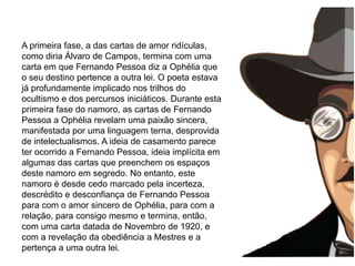 morre aos 47 anos (Trata-se de textos carregados de profundo simbolismo e mistério, próprios da linguagem iniciática que Fernando Pessoa parece ter experimentado, de imagens cujas chaves de descodificação deveriam passar, segundo o poeta, por uma simpatia em relação a esses símbolos e imagens, pela intuição, inteligência, a compreensão, mas ainda por um relação, pouco definida, com alguém superior ou transcendental que lançará a luz para a completa assimilação dos seus escritos.A primeira fase, a das cartas de amor ridículas, como diria Álvaro de Campos, termina com uma carta em que Fernando Pessoa diz a Ophélia que o seu destino pertence a outra lei. O poeta estava já profundamente implicado nos trilhos do ocultismo e dos percursos iniciáticos. Durante esta primeira fase do namoro, as cartas de Fernando Pessoa a Ophélia revelam uma paixão sincera, manifestada por uma linguagem terna, desprovida de intelectualismos. A ideia de casamento parece ter ocorrido a Fernando Pessoa, ideia implícita em algumas das cartas que preenchem os espaços deste namoro em segredo. No entanto, este namoro é desde cedo marcado pela incerteza, descrédito e desconfiança de Fernando Pessoa para com o amor sincero de Ophélia, para com a relação, para consigo mesmo e termina, então, com uma carta datada de Novembro de 1920, e com a revelação da obediência a Mestres e a pertença a uma outra lei.