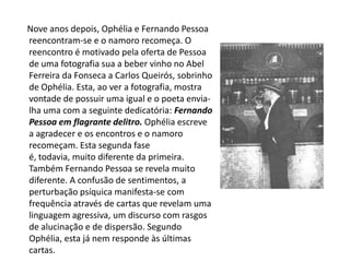Nove anos depois, Ophélia e Fernando Pessoa reencontram-se e o namoro recomeça. O reencontro é motivado pela oferta de Pessoa de uma fotografia sua a beber vinho no Abel Ferreira da Fonseca a Carlos Queirós, sobrinho de Ophélia. Esta, ao ver a fotografia, mostra vontade de possuir uma igual e o poeta envia-lha uma com a seguinte dedicatória: Fernando Pessoa em flagrante delitro. Ophélia escreve a agradecer e os encontros e o namoro recomeçam. Esta segunda fase é, todavia, muito diferente da primeira. Também Fernando Pessoa se revela muito diferente. A confusão de sentimentos, a perturbação psíquica manifesta-se com frequência através de cartas que revelam uma linguagem agressiva, um discurso com rasgos de alucinação e de dispersão. Segundo Ophélia, esta já nem responde às últimas cartas. 