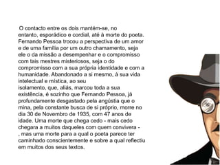       O contacto entre os dois mantém-se, no entanto, esporádico e cordial, até à morte do poeta. Fernando Pessoa trocou a perspectiva de um amor e de uma família por um outro chamamento, seja ele o da missão a desempenhar e o compromisso com tais mestres misteriosos, seja o do compromisso com a sua própria identidade e com a humanidade. Abandonado a si mesmo, à sua vida intelectual e mística, ao seu isolamento, que, aliás, marcou toda a sua existência, é sozinho que Fernando Pessoa, já profundamente desgastado pela angústia que o mina, pela constante busca de si próprio, morre no dia 30 de Novembro de 1935, com 47 anos de idade. Uma morte que chega cedo - mais cedo chegara a muitos daqueles com quem convivera -, mas uma morte para a qual o poeta parece ter caminhado conscientemente e sobre a qual reflectiu em muitos dos seus textos.