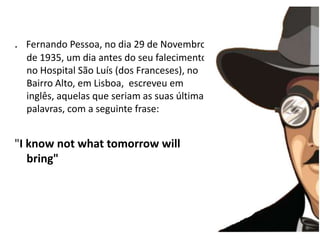 .   Fernando Pessoa, no dia 29 de Novembro de 1935, um dia antes do seu falecimento no Hospital São Luís (dos Franceses), no Bairro Alto, em Lisboa,  escreveu em inglês, aquelas que seriam as suas últimas palavras, com a seguinte frase:  "I knownotwhattomorrowwillbring"  
